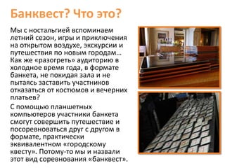 Банквест? Что это?
Мы с ностальгией вспоминаем
летний сезон, игры и приключения
на открытом воздухе, экскурсии и
путешествия по новым городам…
Как же «разогреть» аудиторию в
холодное время года, в формате
банкета, не покидая зала и не
пытаясь заставить участников
отказаться от костюмов и вечерних
платьев?
С помощью планшетных
компьютеров участники банкета
смогут совершить путешествие и
посоревноваться друг с другом в
формате, практически
эквивалентном «городскому
квесту». Потому-то мы и назвали
этот вид соревнования «банквест».
 