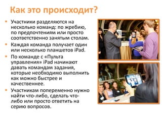Как это происходит?
 Участники разделяются на
  несколько команд: по жребию,
  по предпочтениям или просто
  соответственно занятым столам.
 Каждая команда получает один
  или несколько планшетов iPad.
 По команде с «Пульта
  управления» iPad начинают
  давать командам задания,
  которые необходимо выполнить
  как можно быстрее и
  качественнее.
 Участникам попеременно нужно
  найти что-либо, сделать что-
  либо или просто ответить на
  серию вопросов.
 