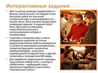 Интерактивные задания
 Шаг за шагом команды продвигаются к
  финалу своей миссии. На каждом этапе
  им нужно найти тот или иной
  «секретный код» и отсканировать его –
  только после этого система предоставит
  очередное задание. А задания могут
  быть простыми и сложными,
  самостоятельными или с
  использованием актёров и
  инструкторов.
 Стрельба в лазерном тире и поиск
  невидимых надписей на стенах,
  радиоуправляемые роботы-разведчики
  и слежка за командами-конкурентами…
  следуя инструкциям «шпионских
  коммуникаторов», участники
  перемещаются от одной точки к другой,
  «отмечаясь» посредством QR-кодов.
 Для подобного соревнования пригоден
  практически любой отель, а иногда и
  лобби отеля – необходимо лишь
  правильно подобрать и расставить
  «контрольные точки».
 