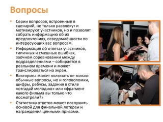 Вопросы
 Серии вопросов, встроенные в
  сценарий, не только развлекут и
  мотивируют участников, но и позволят
  собрать информацию об их
  предпочтениях, осведомлённости по
  интересующих вас вопросам.
 Информация об ответах участников,
  типичных и смешных ошибках,
  заочном соревновании между
  подразделениями – собирается в
  реальном времени и может
  транслироваться на экран.
 Викторина может включать не только
  обычные вопросы, но и головоломки,
  шифры, ребусы, задания в стиле
  «отгадай мелодию» или «фрагмент
  какого фильма вы только что
  посмотрели?»
 Статистика ответов может послужить
  основой для финальной лотереи и
  награждения ценными призами.
 