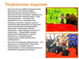 Творческие задания
   Конечно же, мы любим приукрашивать
    реальность. Так пускай сегодня
    дополнительные призовые баллы
    достанутся тому, кто сумеет приукрасить
    свои репортажи наиболее ярко, и при
    этом рассказать – не только об
    увиденном, но и о придуманном.
   Команды получают задания сделать
    несколько фотозарисовок на заданные
    темы: воплощение корпоративных
    ценностей, инновации в бизнес-
    процессах, «наше видение планов на
    новый год»… Каждое фото можно
    немедленно дорисовать, смешав
    реальность с «мультяшками»,
    созданными силой собственного
    воображения.
   Все получат огромное удовольствие – и от
    процесса, и от результата. Просмотр
    результатов и комментарии от
    «режиссёров» станут кульминационным
    моментом праздничного ужина.
 