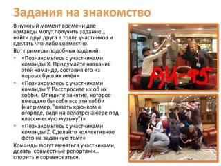 Задания на знакомство
В нужный момент времени две
команды могут получить задание…
найти друг друга в толпе участников и
сделать что-либо совместно.
Вот примеры подобных заданий:
 «Познакомьтесь с участниками
   команды X. Придумайте название
   этой команде, составив его из
   первых букв их имён»
 «Познакомьтесь с участниками
   команды Y. Расспросите их об их
   хобби. Опишите занятие, которое
   вмещало бы себя все эти хобби
   (например, "вязать крючком в
   огороде, сидя на велотренажёре под
   классическую музыку")»
 «Познакомьтесь с участниками
   команды Z. Сделайте коллективное
   фото на заданную тему»
Команды могут меняться участниками,
делать совместные репортажи…
спорить и соревноваться.
 