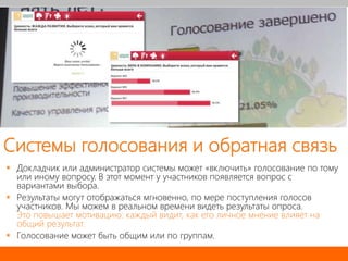 Системы голосования и обратная связь
 Докладчик или администратор системы может «включить» голосование по тому
или иному вопросу. В этот момент у участников появляется вопрос с
вариантами выбора.
 Результаты могут отображаться мгновенно, по мере поступления голосов
участников. Мы можем в реальном времени видеть результаты опроса.
Это повышает мотивацию: каждый видит, как его личное мнение влияет на
общий результат.
 Голосование может быть общим или по группам.
 