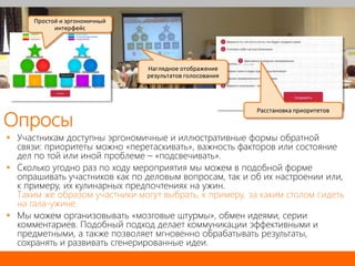 Опросы
 Участникам доступны эргономичные и иллюстративные формы обратной
связи: приоритеты можно «перетаскивать», важность факторов или состояние
дел по той или иной проблеме – «подсвечивать».
 Сколько угодно раз по ходу мероприятия мы можем в подобной форме
опрашивать участников как по деловым вопросам, так и об их настроении или,
к примеру, их кулинарных предпочтениях на ужин.
Таким же образом участники могут выбрать, к примеру, за каким столом сидеть
на гала-ужине.
 Мы можем организовывать «мозговые штурмы», обмен идеями, серии
комментариев. Подобный подход делает коммуникации эффективными и
предметными, а также позволяет мгновенно обрабатывать результаты,
сохранять и развивать сгенерированные идеи.
Расстановка приоритетов
Наглядное отображение
результатов голосования
Простой и эргономичный
интерфейс
 