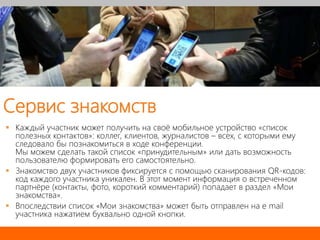 Сервис знакомств
 Каждый участник может получить на своё мобильное устройство «список
полезных контактов»: коллег, клиентов, журналистов – всех, с которыми ему
следовало бы познакомиться в ходе конференции.
Мы можем сделать такой список «принудительным» или дать возможность
пользователю формировать его самостоятельно.
 Знакомство двух участников фиксируется с помощью сканирования QR-кодов:
код каждого участника уникален. В этот момент информация о встреченном
партнёре (контакты, фото, короткий комментарий) попадает в раздел «Мои
знакомства».
 Впоследствии список «Мои знакомства» может быть отправлен на e mail
участника нажатием буквально одной кнопки.
 