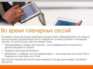 Во время пленарных сессий
В момент, когда внимание аудитории должно быть сфокусировано на главных
выступлениях, организаторы могут перевести систему в режим «пленарная
сессия». В этом случае участник может лишь
 Просматривать слайды докладчика – они отображаются синхронно с
демонстрацией на экране
 Задавать докладчику вопросы
 Добавлять к слайдам личные комментарии – впоследствии они могут быть
сохранены и высланы по e mail
Как только пленарная сессия заканчивается, все функции вновь становятся
доступны.
 