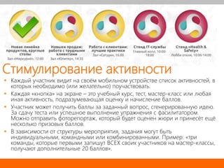 Стимулирование активности
 Каждый участник видит на своём мобильном устройстве список активностей, в
которых необходимо (или желательно) поучаствовать.
 Каждая «кнопка» на экране – это учебный курс, тест, мастер-класс или любая
иная активность, подразумевающая оценку и начисление баллов.
 Участник может получить баллы за заданный вопрос, сгенерированную идею.
За сдачу теста или успешное выполнение упражнения с фасилитатором.
Можно отправить фоторепортаж, который будет оценен жюри и принесёт ещё
несколько призовых баллов.
 В зависимости от структуры мероприятия, задания могут быть
индивидуальными, командными или комбинированными. Пример: «три
команды, которые первыми запишут ВСЕХ своих участников на мастер-классы,
получают дополнительные 20 баллов».
 
