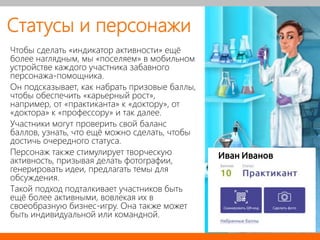 Статусы и персонажи
Чтобы сделать «индикатор активности» ещё
более наглядным, мы «поселяем» в мобильном
устройстве каждого участника забавного
персонажа-помощника.
Он подсказывает, как набрать призовые баллы,
чтобы обеспечить «карьерный рост»,
например, от «практиканта» к «доктору», от
«доктора» к «профессору» и так далее.
Участники могут проверить свой баланс
баллов, узнать, что ещё можно сделать, чтобы
достичь очередного статуса.
Персонаж также стимулирует творческую
активность, призывая делать фотографии,
генерировать идеи, предлагать темы для
обсуждения.
Такой подход подталкивает участников быть
ещё более активными, вовлекая их в
своеобразную бизнес-игру. Она также может
быть индивидуальной или командной.
Иван Иванов
 
