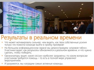 Результаты в реальном времени
 Что может мотивировать сильнее, чем видеть, как твои собственные усилия
только что помогли команде выйти в тройку призёров!
 На большом информационном экране мы демонстрируем «игровое табло».
Участники видят, как результаты обновляются в реальном времени, и что нужно
сделать, чтобы победить.
 Организаторы видят, какие сессии наиболее загружены; по каким вопросам
участникам требуется помощь – то есть в полной мере управляют
мероприятием.
 И разумеется, мы наградим самые активные команды.
 