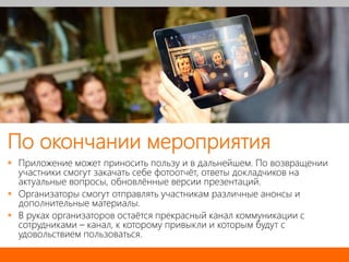 По окончании мероприятия
 Приложение может приносить пользу и в дальнейшем. По возвращении
участники смогут закачать себе фотоотчёт, ответы докладчиков на
актуальные вопросы, обновлённые версии презентаций.
 Организаторы смогут отправлять участникам различные анонсы и
дополнительные материалы.
 В руках организаторов остаётся прекрасный канал коммуникации с
сотрудниками – канал, к которому привыкли и которым будут с
удовольствием пользоваться.
 