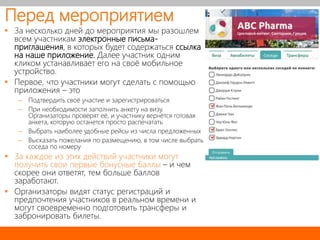 Перед мероприятием
 За несколько дней до мероприятия мы разошлем
всем участникам электронные письма-
приглашения, в которых будет содержаться ссылка
на наше приложение. Далее участник одним
кликом устанавливает его на своё мобильное
устройство.
 Первое, что участники могут сделать с помощью
приложения – это
– Подтвердить своё участие и зарегистрироваться
– При необходимости заполнить анкету на визу.
Организаторы проверят её, и участнику вернётся готовая
анкета, которую останется просто распечатать
– Выбрать наиболее удобные рейсы из числа предложенных
– Высказать пожелания по размещению, в том числе выбрать
соседа по номеру
 За каждое из этих действий участники могут
получить свои первые бонусные баллы – и чем
скорее они ответят, тем больше баллов
заработают.
 Организаторы видят статус регистраций и
предпочтения участников в реальном времени и
могут своевременно подготовить трансферы и
забронировать билеты.
 