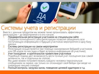 Вместе с данным продуктом мы можем также организовать эффективную
регистрацию – до мероприятия и в его начале.
1. Предварительная регистрация участников на специальном сайте
Создание полноценного сайта регистрации позволит объединить всю
поступающую информацию о будущих участниках мероприятия в одну базу
данных.
2. Системы регистрации на самом мероприятии
Регистрация осуществляется при помощи сканирования бейджей участников
или QR-кодов на них (куда и будет встроена информация об участнике).
3. Учет посещения и оригинальное приветствие участников
Подобный подход даст возможность вести точный учет посещения (как самой
активности, так и отдельных ее этапов).
Мы даже можем поприветствовать каждого человека персональным
сообщением на экране, как только он отсканирует свой бейдж при входе на
очередную лекцию спикера!
4. Полный контроль: загрузка залов, поведение целевой аудитории и т.д.
Системы учета и регистрации
 