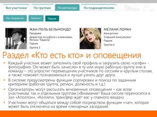  Каждый участник может заполнить свой профиль и загрузить свою «селфи» -
фотографию. Он может быть зачислен в ту или иную рабочую группу или в
команду – это упростит перемещения участников по сессиям и круглым столам,
а также поможет познакомиться и лучше узнать друг друга.
 В системе предусмотрены функции сортировки и поиска по заданным
критериям (рабочая группа, регион, должность и т.д.)
 Организаторы могут рассылать мгновенные оповещения – как всем
участникам, так и отдельным группам («Внимание! Ваша сессия переносится в
зал «Аполлон», «Коллеги, трансфер ждёт вас у главного входа»).
 Участники могут общаться между собой посредством функции «чат», которая
может быть отключена на время пленарных заседаний.
Раздел «Кто есть кто» и оповещения
 