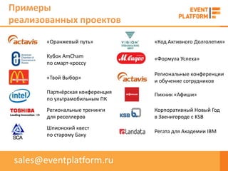 Примеры
реализованных проектов

        «Оранжевый путь»          «Код Активного Долголетия»

        Кубок AmCham              «Формула Успеха»
        по смарт-кроссу
                                  Региональные конференции
        «Твой Выбор»
                                  и обучение сотрудников
        Партнёрская конференция   Пикник «Афиши»
        по ультрамобильным ПК
        Региональные тренинги     Корпоративный Новый Год
        для реселлеров            в Звенигороде с KSB
        Шпионский квест
                                  Регата для Академии IBM
        по старому Баку



 sales@eventplatform.ru
 