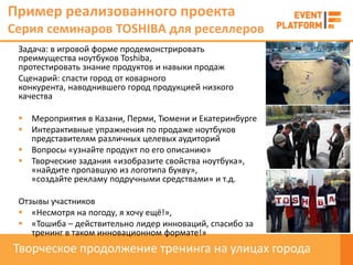 Пример реализованного проекта
Серия семинаров TOSHIBA для реселлеров
 Задача: в игровой форме продемонстрировать
 преимущества ноутбуков Toshiba,
 протестировать знание продуктов и навыки продаж
 Сценарий: спасти город от коварного
 конкурента, наводнившего город продукцией низкого
 качества

  Мероприятия в Казани, Перми, Тюмени и Екатеринбурге
  Интерактивные упражнения по продаже ноутбуков
   представителям различных целевых аудиторий
  Вопросы «узнайте продукт по его описанию»
  Творческие задания «изобразите свойства ноутбука»,
   «найдите пропавшую из логотипа букву»,
   «создайте рекламу подручными средствами» и т.д.

 Отзывы участников
  «Несмотря на погоду, я хочу ещё!»,
  «Тошиба – действительно лидер инноваций, спасибо за
    тренинг в таком инновационном формате!»
Творческое продолжение тренинга на улицах города
 