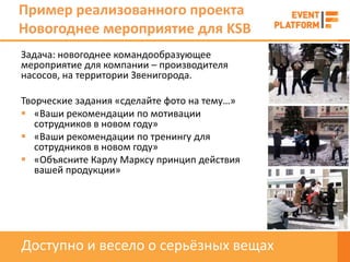 Пример реализованного проекта
Новогоднее мероприятие для KSB
Задача: новогоднее командообразующее
мероприятие для компании – производителя
насосов, на территории Звенигорода.

Творческие задания «сделайте фото на тему…»
 «Ваши рекомендации по мотивации
   сотрудников в новом году»
 «Ваши рекомендации по тренингу для
   сотрудников в новом году»
 «Объясните Карлу Марксу принцип действия
   вашей продукции»




Доступно и весело о серьёзных вещах
 
