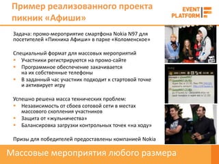 Пример реализованного проекта
 пикник «Афиши»
 Задача: промо-мероприятие смартфона Nokia N97 для
 посетителей «Пикника Афиши» в парке «Коломенское»

 Специальный формат для массовых мероприятий
  Участники регистрируются на промо-сайте
  Программное обеспечение закачивается
    на их собственные телефоны
  В заданный час участник подходит к стартовой точке
    и активирует игру

 Успешно решена масса технических проблем:
  Независимость от сбоев сотовой сети в местах
    массового скопления участников
  Защита от «жульничества»
  Балансировка загрузки контрольных точек «на ходу»

 Призы для победителей предоставлены компанией Nokia

Массовые мероприятия любого размера
 