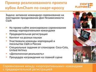 Пример реализованного проекта
 кубок AmCham по смарт-кроссу
 Задача: активное командное соревнование на
 ежегодном праздновании Дня Независимости
 США

  На промо-сайте анонсировано соревнование
   между корпоративными командами
  Предварительная регистрация
  Контент на разных языках
  Участвовали команды корпораций и
   посольства США в России
  Специальные задания от спонсоров: Coca-Cola,
   United Airlines
  «Дополненная реальность»
  Процедура награждения на главной сцене


Соревнования между «корпоративными» командами
с предварительной регистрацией
 