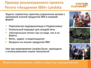Пример реализованного проекта
 Регата «Академии IBM» Landata
 Задача: совместить практику управления яхтами с
 проверкой знаний продуктов IBM в игровой
 форме

  Пироговское водохранилище в Подмосковье
  Уникальный маршрут для каждой яхты
  «Контрольные точки» как на воде, так и на
   берегу
  Фото-, аудио- и видеозадания
  Вопросы на знание продуктов IBM

 Уже три мероприятия Landata было проведено
 с использованием наших технологий



Можно использовать любые средства передвижения!
 
