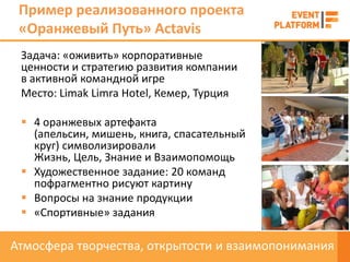 Пример реализованного проекта
 «Оранжевый Путь» Actavis
 Задача: «оживить» корпоративные
 ценности и стратегию развития компании
 в активной командной игре
 Место: Limak Limra Hotel, Кемер, Турция

  4 оранжевых артефакта
   (апельсин, мишень, книга, спасательный
   круг) символизировали
   Жизнь, Цель, Знание и Взаимопомощь
  Художественное задание: 20 команд
   пофрагментно рисуют картину
  Вопросы на знание продукции
  «Спортивные» задания

Атмосфера творчества, открытости и взаимопонимания
 
