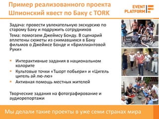Пример реализованного проекта
 Шпионский квест по Баку с TORK
 Задача: провести увлекательную экскурсию по
 старому Баку и подружить сотрудников
 Тема: помогаем Джеймсу Бонду. В сценарий
 вплетены сюжеты из снимавшихся в Баку
 фильмов о Джеймсе Бонде и «Бриллиантовой
 Руки»

  Интерактивные задания в национальном
   колорите
  Культовые точки «Тшорт побьери» и «Цигель
   цигель ай лю-лю»
  Активная помощь местных жителей

 Творческие задания на фотографирование и
 аудиорепортажи

Мы делали такие проекты в уже семи странах мира
 