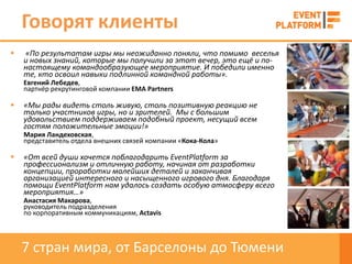 Говорят клиенты
   «По результатам игры мы неожиданно поняли, что помимо веселья
    и новых знаний, которые мы получили за этот вечер, это ещё и по-
    настоящему командообразующее мероприятие. И победили именно
    те, кто освоил навыки подлинной командной работы».
    Евгений Лебедев,
    партнёр рекрутинговой компании EMA Partners

   «Мы рады видеть столь живую, столь позитивную реакцию не
    только участников игры, но и зрителей. Мы с большим
    удовольствием поддерживаем подобный проект, несущий всем
    гостям положительные эмоции!»
    Мария Ландеховская,
    представитель отдела внешних связей компании «Кока-Кола»

   «От всей души хочется поблагодарить EventPlatform за
    профессионализм и отличную работу, начиная от разработки
    концепции, проработки малейших деталей и заканчивая
    организацией интересного и насыщенного игрового дня. Благодаря
    помощи EventPlatform нам удалось создать особую атмосферу всего
    мероприятия…»
    Анастасия Макарова,
    руководитель подразделения
    по корпоративным коммуникациям, Actavis




    7 стран мира, от Барселоны до Тюмени
 