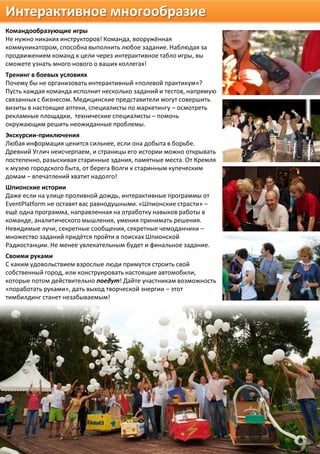 Интерактивное многообразие
Командообразующие игры
Не нужно никаких инструкторов! Команда, вооружённая
коммуникатором, способна выполнить любое задание. Наблюдая за
продвижением команд к цели через интерактивное табло игры, вы
сможете узнать много нового о ваших коллегах!
Тренинг в боевых условиях
Почему бы не организовать интерактивный «полевой практикум»?
Пусть каждая команда исполнит несколько заданий и тестов, напрямую
связанных с бизнесом. Медицинские представители могут совершить
визиты в настоящие аптеки, специалисты по маркетингу – осмотреть
рекламные площадки, технические специалисты – помочь
окружающим решить неожиданные проблемы.
Экскурсии-приключения
Любая информация ценится сильнее, если она добыта в борьбе.
Древний Углич неисчерпаем, и страницы его истории можно открывать
постепенно, разыскивая старинные здания, памятные места. От Кремля
к музею городского быта, от берега Волги к старинным купеческим
домам – впечатлений хватит надолго!
Шпионские истории
Даже если на улице проливной дождь, интерактивные программы от
EventPlatform не оставят вас равнодушными. «Шпионские страсти» –
ещё одна программа, направленная на отработку навыков работы в
команде, аналитического мышления, умения принимать решения.
Невидимые лучи, секретные сообщения, секретные чемоданчики –
множество заданий придётся пройти в поисках Шпионской
Радиостанции. Не менее увлекательным будет и финальное задание.
Своими руками
С каким удовольствием взрослые люди примутся строить свой
собственный город, или конструировать настоящие автомобили,
которые потом действительно поедут! Дайте участникам возможность
«поработать руками», дать выход творческой энергии – этот
тимбилдинг станет незабываемым!
 