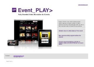 www.indigopapa.com
Event_PLAY>
Event_PLAY>
Fully Branded Video Microsites for Events
Event_PLAY> is an online video service
which captures a large number of video
assets at events and packages them up into a
fully branded video microsite that provides:
Contact:! sales@indigopapa.com
! ! +44 (0)20 7622 6111
Added value to attendees of the event
New sponsorship opportunities for
clients
A post event marketing vehicle to
capture data and drive follow on event
sales
 