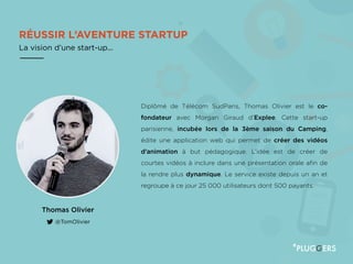 RÉUSSIR L’AVENTURE STARTUP
La vision d’une start-up...
Thomas Olivier
@TomOlivier
Diplômé de Télécom SudParis, Thomas Olivier est le co-
fondateur avec Morgan Giraud d’Explee. Cette start-up
parisienne, incubée lors de la 3ème saison du Camping,
édite une application web qui permet de créer des vidéos
d’animation à but pédagogique. L’idée est de créer de
courtes vidéos à inclure dans une présentation orale afin de
la rendre plus dynamique. Le service existe depuis un an et
regroupe à ce jour 25 000 utilisateurs dont 500 payants.
 