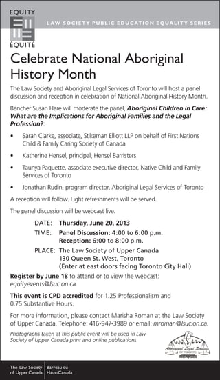 L AW S O C I E T Y PU B LI C E D U C ATI O N E Q UA LIT Y S E R I E S
Celebrate National Aboriginal
History Month
The Law Society and Aboriginal Legal Services of Toronto will host a panel
discussion and reception in celebration of National Aboriginal History Month.
Bencher Susan Hare will moderate the panel, Aboriginal Children in Care:
What are the Implications for Aboriginal Families and the Legal
Profession?:
•	 Sarah Clarke, associate, Stikeman Elliott LLP on behalf of First Nations
Child & Family Caring Society of Canada
•	 Katherine Hensel, principal, Hensel Barristers
•	 Taunya Paquette, associate executive director, Native Child and Family
Services of Toronto
•	 Jonathan Rudin, program director, Aboriginal Legal Services of Toronto
A reception will follow. Light refreshments will be served.
The panel discussion will be webcast live.
Date:	 Thursday, June 20, 2013
Time:	 Panel Discussion: 4:00 to 6:00 p.m.
	 Reception: 6:00 to 8:00 p.m.
PLACE:	The Law Society of Upper Canada
	 130 Queen St. West, Toronto
	 (Enter at east doors facing Toronto City Hall)
Register by June 18 to attend or to view the webcast:
equityevents@lsuc.on.ca
This event is CPD accredited for 1.25 Professionalism and
0.75 Substantive Hours.
For more information, please contact Marisha Roman at the Law Society
of Upper Canada. Telephone: 416-947-3989 or email: mroman@lsuc.on.ca.
Photographs taken at this public event will be used in Law
Society of Upper Canada print and online publications.
 