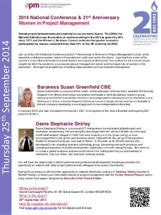 Thursday25thSeptember2014
2014 National Conference & 21st Anniversary
Women in Project Management
Where is the event?
Grand Connaught Rooms, 61-65 Great Queen St, London WC2B 5DA
When is the event?
25th September 2014
How do I register my attendance?
Visit www.apm.org.uk/events for full details and to book
Female project professionals are essential to our economic future. The Office for
National Statistics say the number of women working in the UK has grown by 26%
since 1971 and the Women’s Business Council estimate that greater economic
participation by women could add more than 10% to the UK economy by 2030.
Baroness Susan Greenfield CBE
Susan Greenfield is a neuroscientist, writer, and broadcaster. She has been awarded 30 Honorary
Degrees from British and foreign universities and heads a multi-disciplinary research group
exploring novel brain mechanisms linked to neurodegenerative diseases such as Alzheimer’s and
Parkinson’s. She is a Senior Research Fellow at Lincoln College, Oxford and has co-founded a
biotech company developing a novel approach to neurodegenerative disorders.
Dame Stephanie Shirley
Dame Stephanie Shirley is a successful IT entrepreneur turned ardent philanthropist and
workplace revolutionary. Her amazing life story began with her arrival in Britain as a five-year
old Kindertransport refugee in 1939. Her early experience of the ‘glass ceiling’ at work
encouraged her to set up her own business and in 1962 with £6 she set up FI Group which
floated to became Xansa plc, now part of Steria. In 25 years as its Chief Executive she
developed it into a leading business technology group, pioneering new work practices and
changing the position of professional women (especially in hi-tech) along the way. She went on
to create a global business and personal fortune from nothing with the joy and sadness of
raising her only son, Giles, who was born severely autistic.
Join us at the 2014 National Conference and 21st Anniversary of Women in Project Management to look at the
essential contribution women make to the profession, both now and in the future. Learning from some of the
country’s most influential female business leaders and project professionals, the conference will provide unique
insight into both the secrets to a successful project management career and the future role of women in the
profession. Amongst the programme of leading-edge speakers are two inspirational keynotes:
In January 2014, she was included in the Debrett’s 500, "a recognition of the most influential and inspiring 500
people in Britain.“
You will have the opportunity to attend personal and professional development workshops and also the
opportunity to network with other project professional colleagues from across the industry.
During the evening you will have the opportunity to network effectively courtesy of Vanessa Vallely (founder of
WeAreTheCity), to share your memorable stories of project management with the Funny Women Players and to
enjoy a bowl food supper designed by Executive Chef Franck Siblas.
 