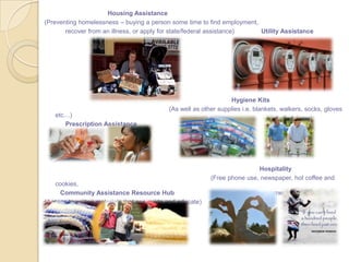 Housing Assistance
(Preventing homelessness – buying a person some time to find employment,
recover from an illness, or apply for state/federal assistance) Utility Assistance
Hygiene Kits
(As well as other supplies i.e. blankets, walkers, socks, gloves
etc…)
Prescription Assistance
Hospitality
(Free phone use, newspaper, hot coffee and
cookies,
Community Assistance Resource Hub encouragement, and hope)
(Access to written materials that can guide and educate)
 