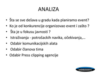 ANALIZA
• Šta se sve dešava u gradu kada planiramo event?
• Ko je od konkurencije organizovao event i zašto ?
• Šta je u fokusu javnosti ?
• Istraživanja - potrošackih navika, očekivanja,…
• Odabir komunikacijskih alata
• Odabir članova tima
• Odabir Press clipping agencije
 