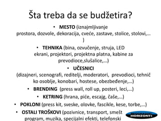 Šta treba da se budžetira?
• MESTO (iznajmljivanje
prostora, dozvole, dekoracija, cvede, zastave, stolice, stolovi,…
)
• TEHNIKA (bina, ozvučenje, struja, LED
ekrani, projektori, projektna platna, kabine za
prevodioce,slušalice,…)
• UČESNICI
(dizajneri, scenografi, reditelji, moderatori, prevodioci, tehnič
ko osoblje, konobari, hostese, obezbeđenje,…)
• BRENDING (press wall, roll up, posteri, leci,…)
• KETRING (hrana, pide, escajg, čaše,…)
• POKLONI (press kit, sveske, olovke, fascikle, kese, torbe,…)
• OSTALI TROŠKOVI (pozivnice, transport, smeštaj, zabavni
program, muzika, specijalni efekti, telefonski računi,…)
 