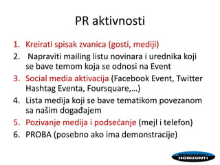 PR aktivnosti
1. Kreirati spisak zvanica (gosti, mediji)
2. Napraviti mailing listu novinara i urednika koji
se bave temom koja se odnosi na Event
3. Social media aktivacija (Facebook Event, Twitter
Hashtag Eventa, Foursquare,…)
4. Lista medija koji se bave tematikom povezanom
sa našim događajem
5. Pozivanje medija i podsedanje (mejl i telefon)
6. PROBA (posebno ako ima demonstracije)
 