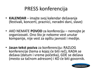 PRESS konferencija
• KALENDAR – imajte svoj kalendar dešavanja
(festivali, koncerti, praznici, neradni dani, slave)
• AKO NEMATE POVOD za konfereciju – nemojte je
organizovati. Ono što je nekome vest unutar
kompanije, nije vest za opštu javnost i medije.
• Jasan tekst poziva za konferenciju: RAZLOG
konferencije (tema o kojoj de biti reč), KADA se
dešava (datum i vreme početka), GDE se dešava
(mesto sa tačnom adresom) i KO de biti govornik.
 
