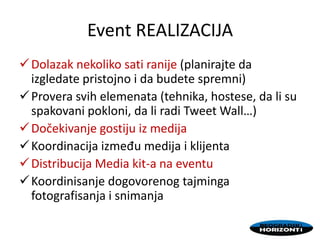 Event REALIZACIJA
Dolazak nekoliko sati ranije (planirajte da
izgledate pristojno i da budete spremni)
Provera svih elemenata (tehnika, hostese, da li su
spakovani pokloni, da li radi Tweet Wall…)
Dočekivanje gostiju iz medija
Koordinacija između medija i klijenta
Distribucija Media kit-a na eventu
Koordinisanje dogovorenog tajminga
fotografisanja i snimanja
 
