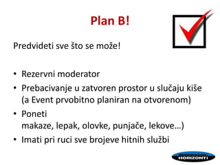 Plan B!
Predvideti sve što se može!
• Rezervni moderator
• Prebacivanje u zatvoren prostor u slučaju kiše
(a Event prvobitno planiran na otvorenom)
• Poneti
makaze, lepak, olovke, punjače, lekove…)
• Imati pri ruci sve brojeve hitnih službi
 