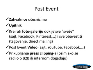 Post Event
Zahvalnice učesnicima
Upitnik
Kreirati foto-galeriju dok je sve “sveže”
(sajt, Facebook, Pinterest,…) i sve obavestiti
(tagovanje, direct mailing)
Post Event Video (sajt, YouTube, Facebook,…)
Prikupljanje press clipping-a (osim ako se
radilo o B2B ili internom događaju)
 