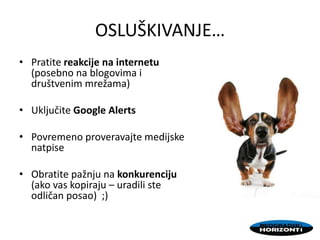 OSLUŠKIVANJE…
• Pratite reakcije na internetu
(posebno na blogovima i
društvenim mrežama)
• Uključite Google Alerts
• Povremeno proveravajte medijske
natpise
• Obratite pažnju na konkurenciju
(ako vas kopiraju – uradili ste
odličan posao) ;)
 