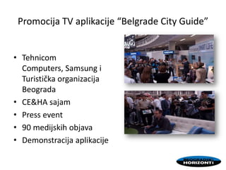 Promocija TV aplikacije “Belgrade City Guide”
• Tehnicom
Computers, Samsung i
Turistička organizacija
Beograda
• CE&HA sajam
• Press event
• 90 medijskih objava
• Demonstracija aplikacije
 