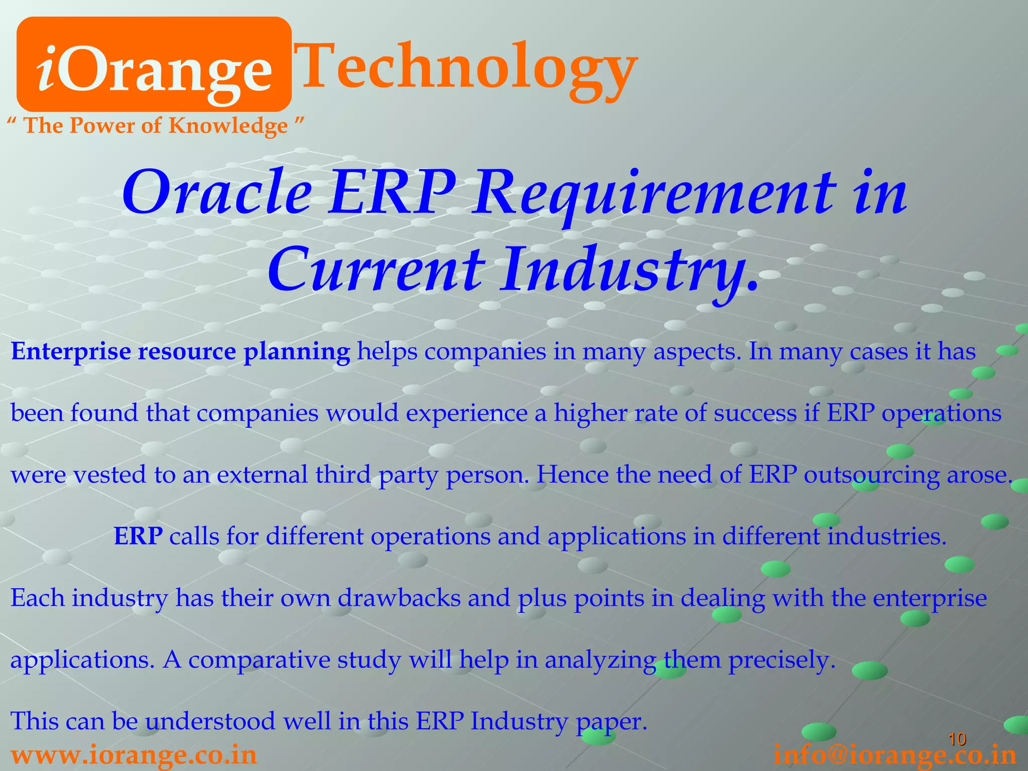 i Orange Technology www.iorange.co.in   [email_address] Oracle ERP Requirement in Current Industry. Enterprise resource planning  helps companies in many aspects. In many cases it has been found that companies would experience a higher rate of success if ERP operations  were vested to an external third party person. Hence the need of ERP outsourcing arose.  ERP  calls for different operations and applications in different industries.  Each industry has their own drawbacks and plus points in dealing with the enterprise  applications. A comparative study will help in analyzing them precisely.  This can be understood well in this ERP Industry paper. “  The Power of Knowledge ” 