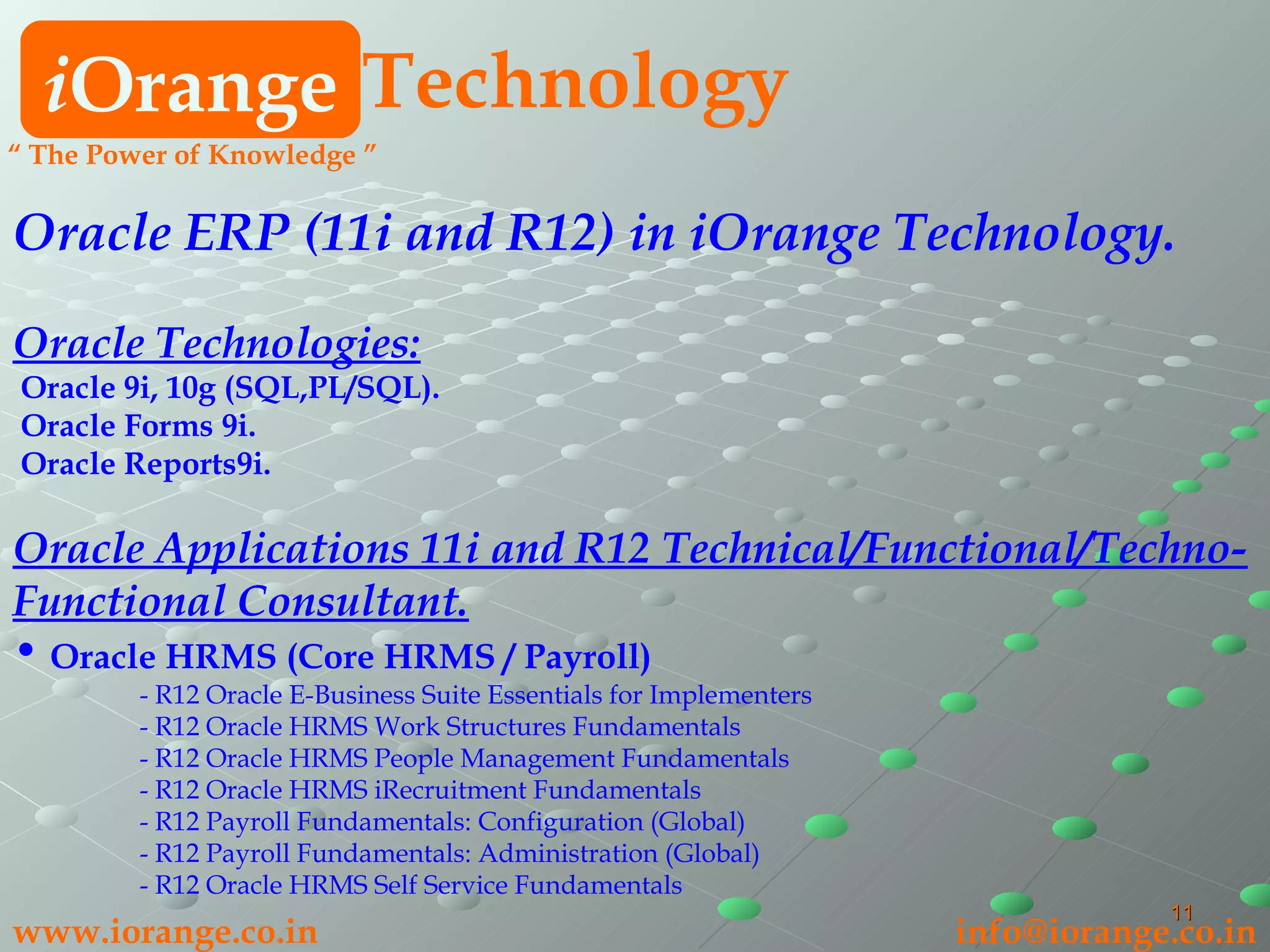 i Orange Technology www.iorange.co.in   [email_address] “  The Power of Knowledge ” Oracle ERP (11i and R12) in iOrange Technology. Oracle Technologies: Oracle 9i, 10g (SQL,PL/SQL). Oracle Forms 9i. Oracle Reports9i. Oracle Applications 11i and R12 Technical/Functional/Techno-Functional Consultant. Oracle HRMS (Core HRMS / Payroll) - R12 Oracle E-Business Suite Essentials for Implementers - R12 Oracle HRMS Work Structures Fundamentals - R12 Oracle HRMS People Management Fundamentals - R12 Oracle HRMS iRecruitment Fundamentals - R12 Payroll Fundamentals: Configuration (Global) - R12 Payroll Fundamentals: Administration (Global) - R12 Oracle HRMS Self Service Fundamentals 