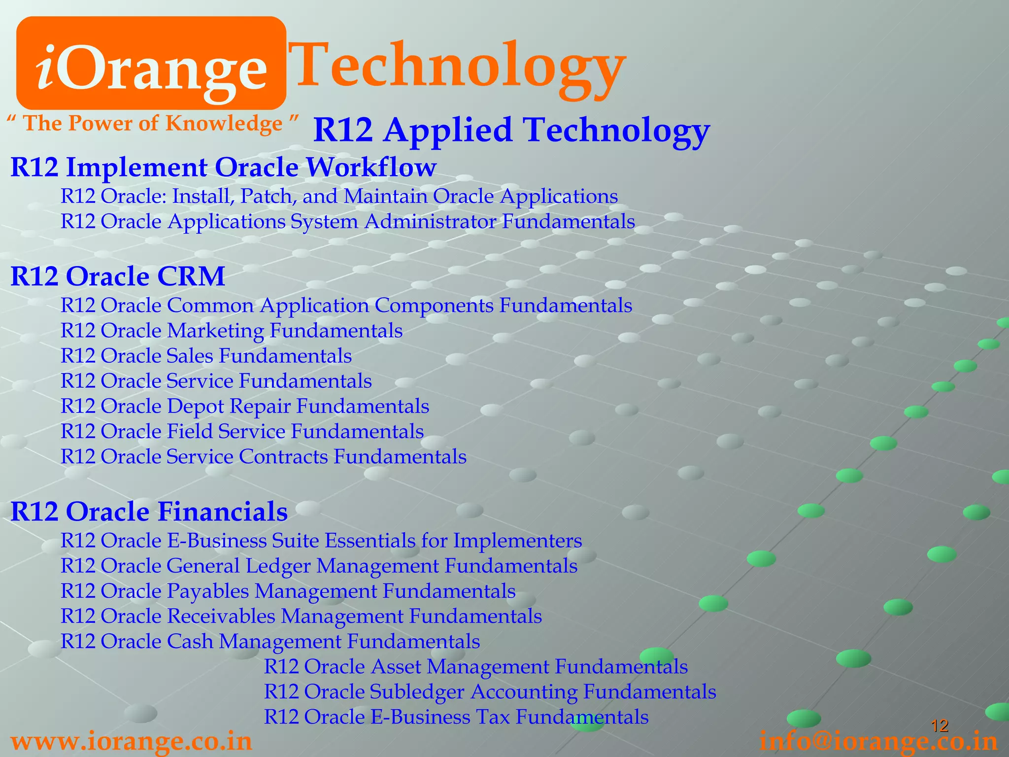R12 Applied Technology   R12 Implement Oracle Workflow R12 Oracle: Install, Patch, and Maintain Oracle Applications R12 Oracle Applications System Administrator Fundamentals R12 Oracle CRM   R12 Oracle Common Application Components Fundamentals R12 Oracle Marketing Fundamentals R12 Oracle Sales Fundamentals R12 Oracle Service Fundamentals R12 Oracle Depot Repair Fundamentals R12 Oracle Field Service Fundamentals R12 Oracle Service Contracts Fundamentals R12 Oracle Financials  R12 Oracle E-Business Suite Essentials for Implementers R12 Oracle General Ledger Management Fundamentals R12 Oracle Payables Management Fundamentals R12 Oracle Receivables Management Fundamentals R12 Oracle Cash Management Fundamentals R12 Oracle Asset Management Fundamentals R12 Oracle Subledger Accounting Fundamentals R12 Oracle E-Business Tax Fundamentals i Orange Technology www.iorange.co.in   [email_address] “  The Power of Knowledge ” 