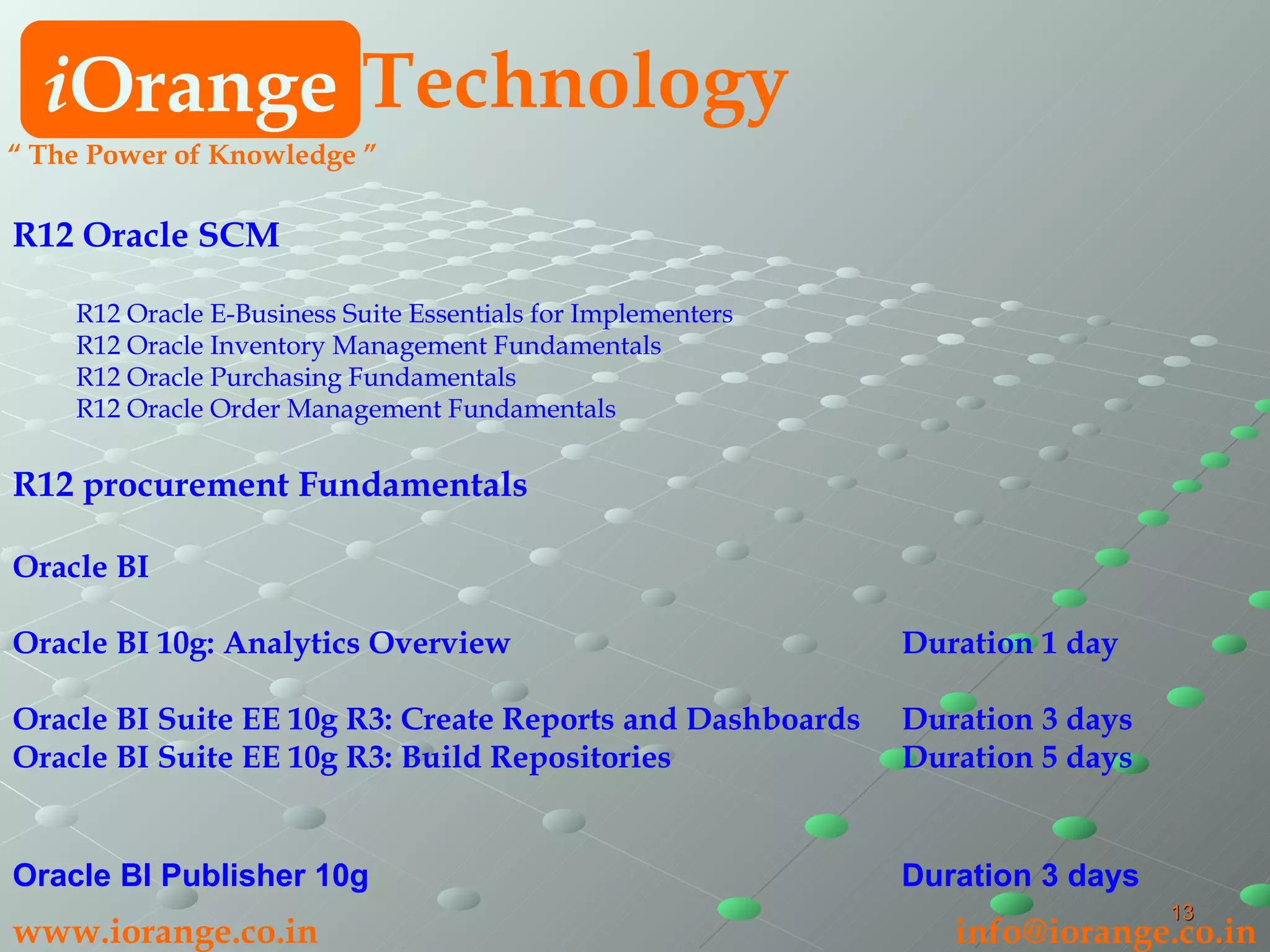 R12 Oracle SCM R12 Oracle E-Business Suite Essentials for Implementers R12 Oracle Inventory Management Fundamentals R12 Oracle Purchasing Fundamentals R12 Oracle Order Management Fundamentals R12 procurement Fundamentals Oracle BI Oracle BI 10g: Analytics Overview Duration 1 day Oracle BI Suite EE 10g R3: Create Reports and Dashboards Duration 3 days Oracle BI Suite EE 10g R3: Build Repositories  Duration 5 days Oracle BI Publisher 10g Duration 3 days i Orange Technology “  The Power of Knowledge ” www.iorange.co.in   [email_address] 