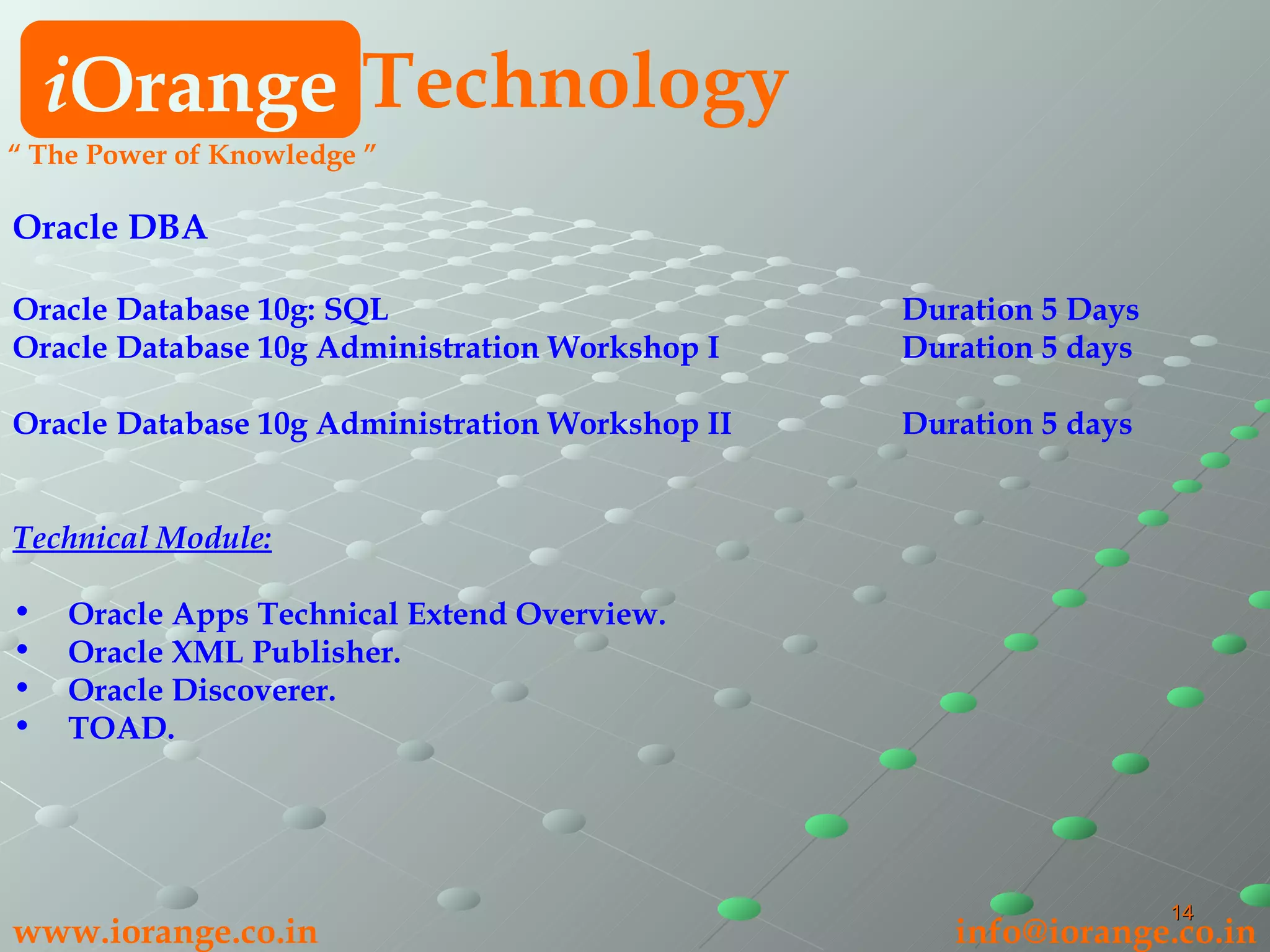Oracle DBA Oracle Database 10g: SQL Duration 5 Days  Oracle Database 10g Administration Workshop I Duration 5 days  Oracle Database 10g Administration Workshop II Duration 5 days   Technical Module: Oracle Apps Technical Extend Overview. Oracle XML Publisher. Oracle Discoverer. TOAD. i Orange Technology “  The Power of Knowledge ” www.iorange.co.in   [email_address] 