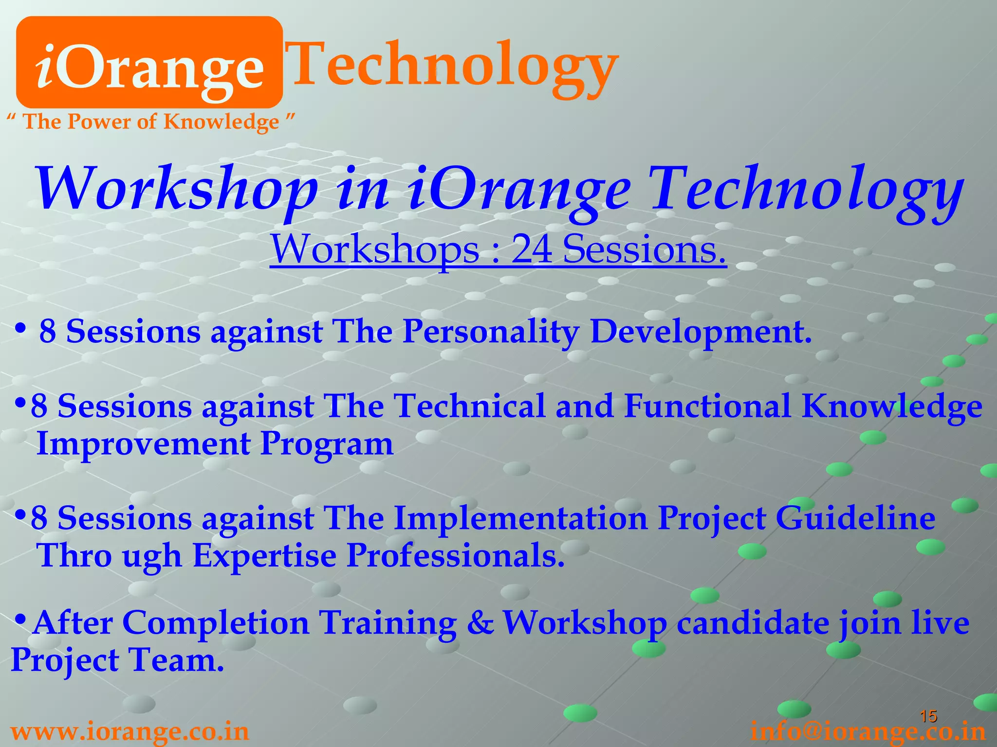 i Orange Technology www.iorange.co.in   [email_address] “  The Power of Knowledge ” Workshop in iOrange Technology Workshops : 24 Sessions. 8 Sessions against The Personality Development. 8 Sessions against The Technical and Functional Knowledge Improvement Program 8 Sessions against The Implementation Project Guideline Thro ugh Expertise Professionals. After Completion Training & Workshop candidate join live Project Team. 