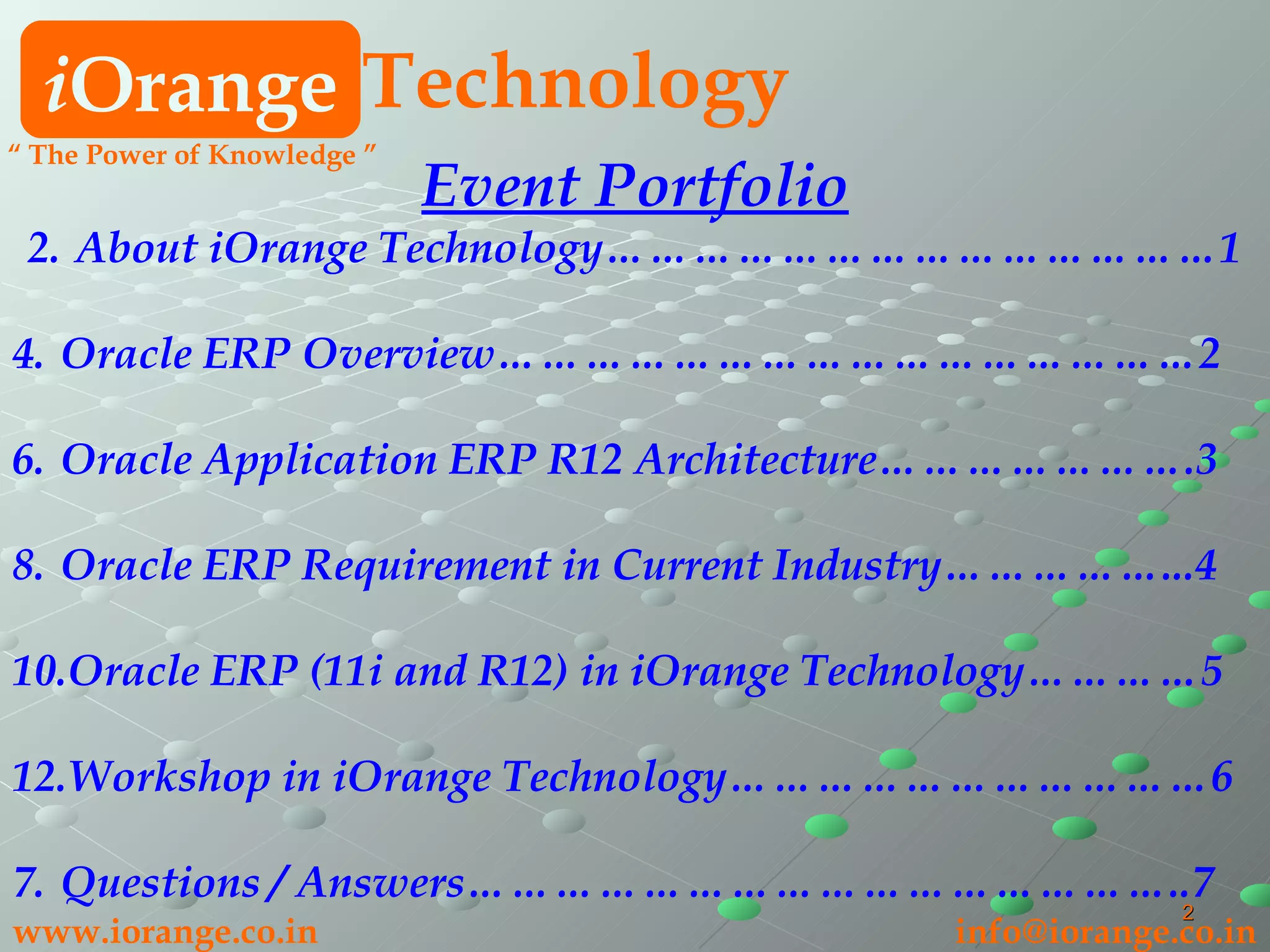i Orange Technology www.iorange.co.in   [email_address] Event Portfolio About iOrange Technology……………………………………1 Oracle ERP Overview…………………………………………2 Oracle Application ERP R12 Architecture………………….3 Oracle ERP Requirement in Current Industry……………...4 Oracle ERP (11i and R12) in iOrange Technology…………5 Workshop in iOrange Technology……………………………6 7. Questions / Answers…………………………………………..7   “  The Power of Knowledge ” 