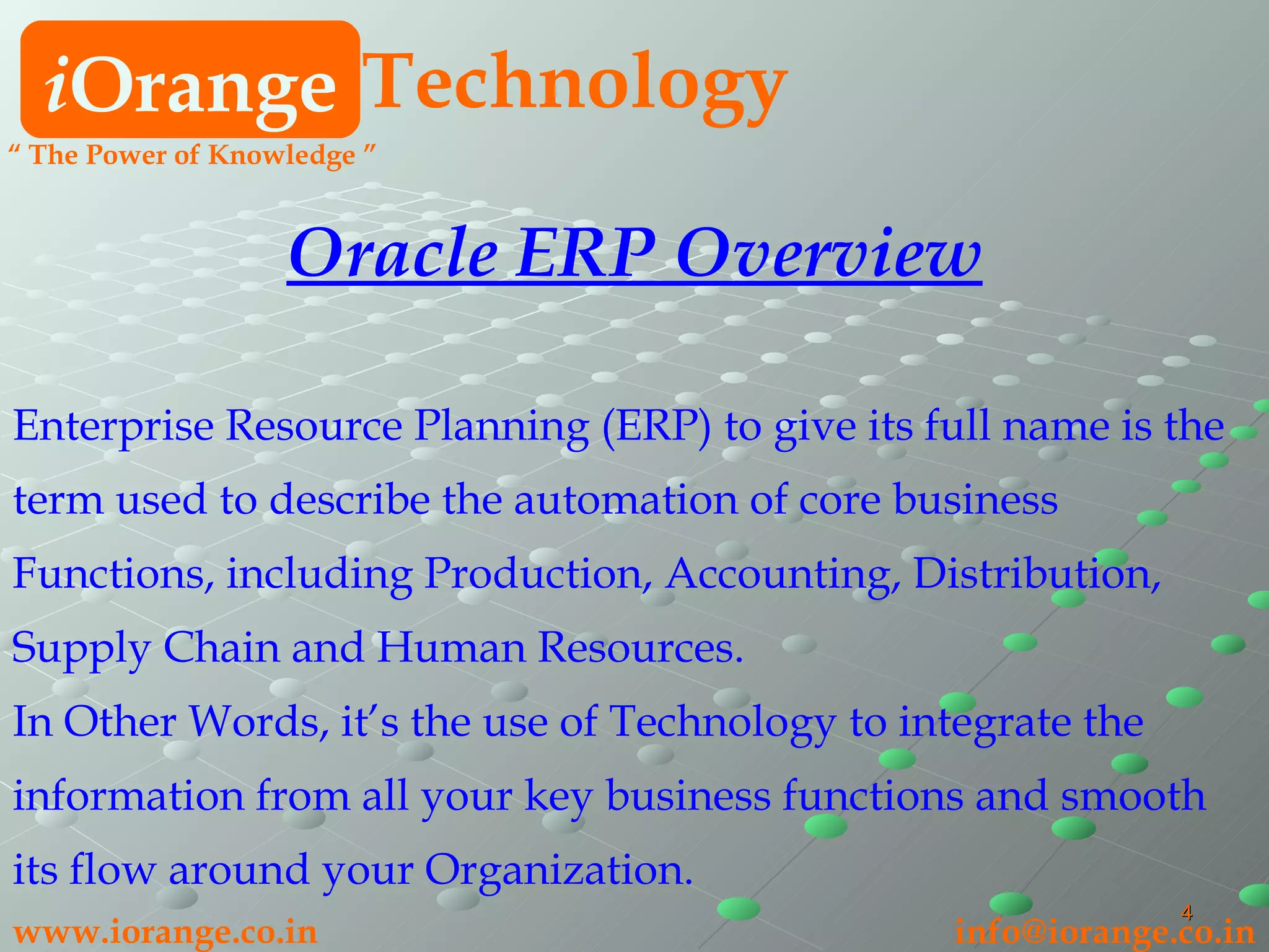 i Orange Technology www.iorange.co.in   [email_address] Oracle ERP Overview Enterprise Resource Planning (ERP) to give its full name is the term used to describe the automation of core business Functions, including Production, Accounting, Distribution, Supply Chain and Human Resources. In Other Words, it’s the use of Technology to integrate the information from all your key business functions and smooth its flow around your Organization. “  The Power of Knowledge ” 