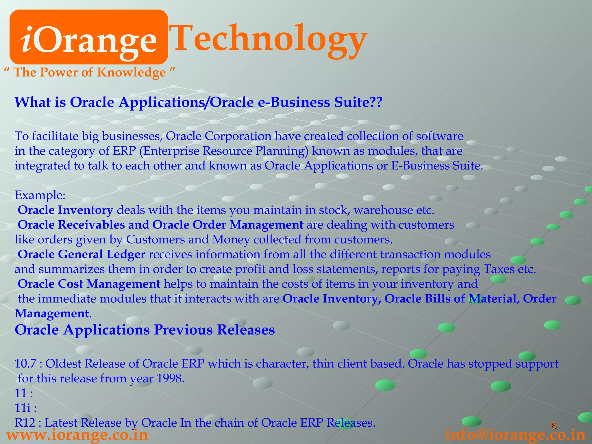 What is Oracle Applications/Oracle e-Business Suite?? To facilitate big businesses, Oracle Corporation have created collection of software  in the category of ERP (Enterprise Resource Planning) known as modules, that are  integrated to talk to each other and known as Oracle Applications or E-Business Suite. Example:   Oracle Inventory  deals with the items you maintain in stock, warehouse etc.   Oracle Receivables and Oracle Order Management  are dealing with customers  like orders given by Customers and Money collected from customers.   Oracle General Ledger  receives information from all the different transaction modules  and summarizes them in order to create profit and loss statements, reports for paying Taxes etc.    Oracle Cost Management  helps to maintain the costs of items in your inventory and the immediate modules that it interacts with are  Oracle Inventory, Oracle Bills of Material, Order Management . Oracle Applications Previous Releases 10.7 : Oldest Release of Oracle ERP which is character, thin client based. Oracle has stopped support for this release from year 1998. 11 :  11i :  R12 : Latest Release by Oracle In the chain of Oracle ERP Releases. i Orange Technology www.iorange.co.in   [email_address] “  The Power of Knowledge ” 